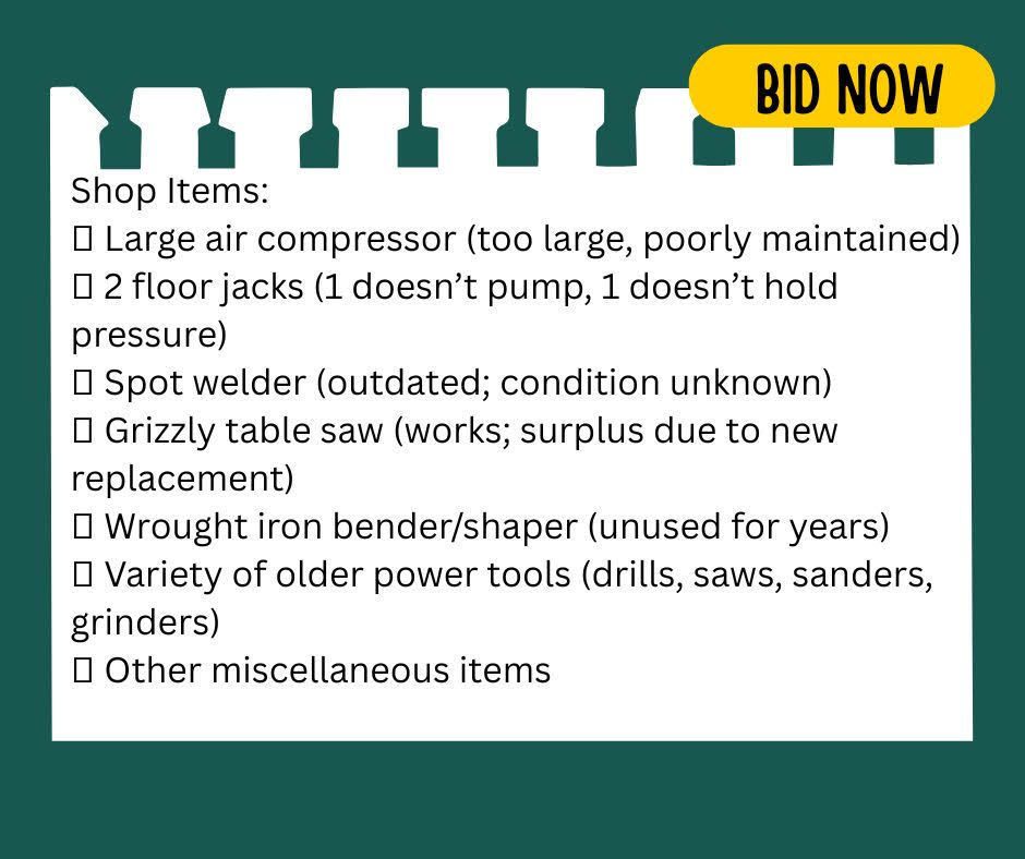 Shop Items: • Large air compressor (too large, poorly maintained) • 2 floor jacks (1 doesn't pump, 1 doesn't hold pressure • Spot welder (outdated; condition unknown) • Grizzly table saw (works; surplus due to new replacement) • Wrought iron bender/shaper (unused for years) • Variety of older power tools (drills, saws, sanders, grinders) • Other miscellaneous items