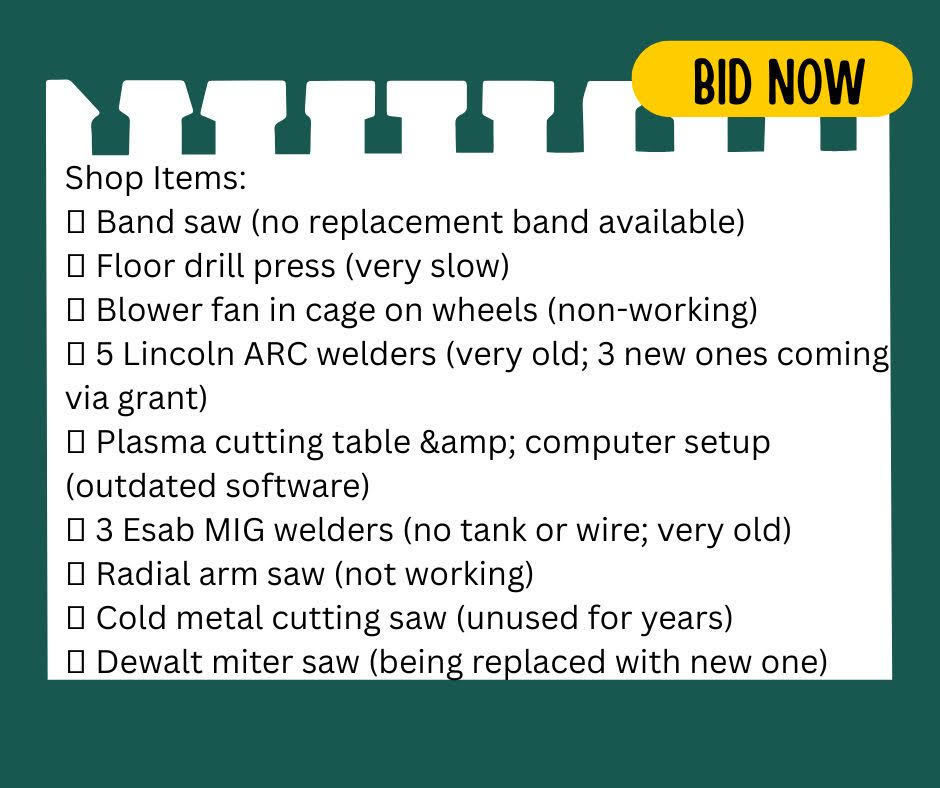 Shop Items: • Band saw (no replacement band available) • Floor drill press (very slow) • Blower fan in cage on wheels (non-working) • 5 Lincoln ARC welders (very old; 3 new ones coming via grant) • Plasma cutting table & computer setup (outdated software) • 3 Esab MIG welders (no tank or wire; very old) • Radial arm saw (not working) • Cold metal cutting saw (unused for years) • Dewalt miter saw (being replaced with new one)
