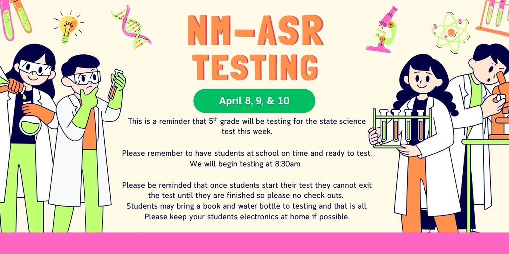 Science background with bold letters saying NM-ASR Testing and a green circle that has dates April 8, 9, & 10. Lower porting with writing on testing information, the information reads as: This is a reminder that 5th grade will be testing for the state science test this week. Please remember to have students at school on time and ready to test. We will begin testing at 8:30am. Please be reminded that once students start their test they cannot exit the test until they are finished so please no check outs. Students may bring a book and water bottle to testing and that is all. Please keep your students electronics at home if possible.