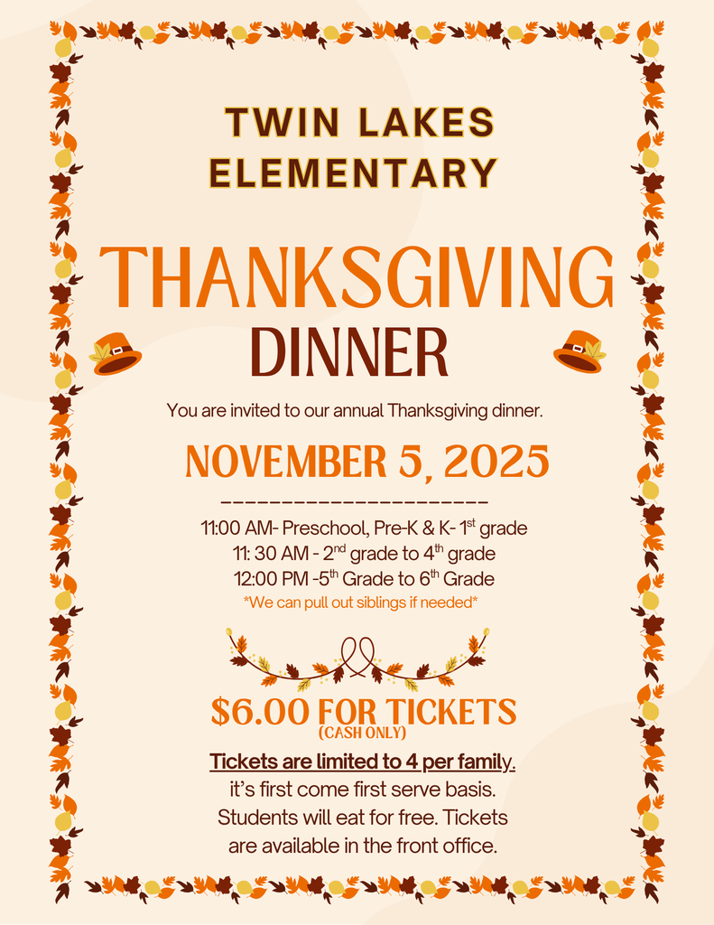 an image with a cream background and fall colored leaves as a boarder. It says twin lakes elementary. Thanksgiving Dinner. You are invited to our annual Thanksgiving dinner. November 5th, 2025, 11:00am- Preschool, Pre-K & K-1st grade. 11:30 am 2nd grade to 4th grade. 12:00pm 5th grade to 6th grade. *we can pull out siblings if needed* $6.00 for tickets (cash only) Tickets are limited to 4 per family. Its first come first serve basis. Students will eat for free. Tickets are available in the front office.
