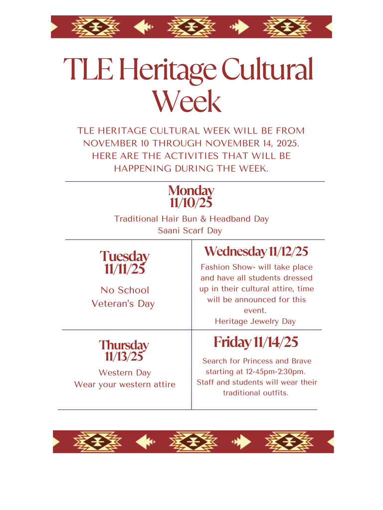 Flyer with Native American boarder. TLE Heritage Cultural Week. This will be November 10th to the 14th. Monday is traditional hair bun and headband day and Saani Scarf. Tuesday is no school for veterans day. Wednesday is our school fashion show all students will dress in their cultural attire and it is Heritage jewelry day. Thursday will be western day- wear your western attire. Friday- Search for Princess and Brave ceremony starting at 12:45pm-2:30pm. Staff and students will wear their traditional outfits.