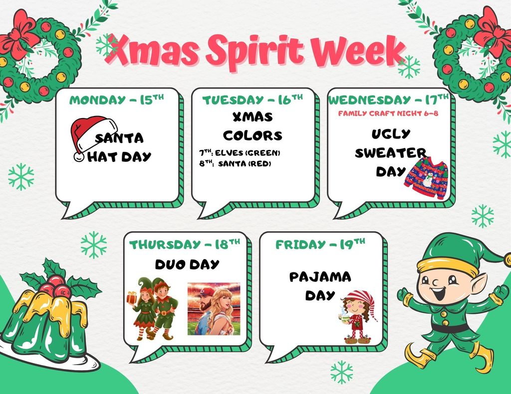 Monday the 15th- Santa Hat Day, Tuesday the 16th-Xmas Colors: 7th grade-Elves (green), 8th Grade-Santa (red), Wednesday the 17th-Ugl y Sweater Day, Thursday the 18th- Duo Day, Friday the 19th-Pajama Day