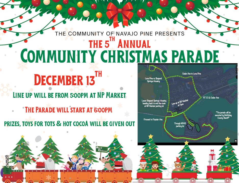 5th Annual Community Christmas Parade, Dec. 13th. Lineup starts at 5 PM. Parade starts at 6 PM. Prizes, toys for tots, and hot cocoa will be given out. The parade begins at the Market, proceeds to Poplar, then through the NPHS parking lot, to Cedar Ave, Lone Pine, to Shepherd Springs housing, then finish back at the Navajo Pine Market.