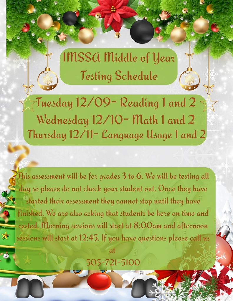Christmas themed flyer that says IMSSA Middle of Year Testing Schedule. Tuesday 12/09- reading 1 and 2. Wednesday 12/10- math 1 and 2. Thursday 12/11- Language Usage 1 and 2. This assessment will be for grades 3 to 6. We will be testing all day so please do not check your student out. Once they have started their assessment they cannot stop until they have finished. We are also asking that students be here on time and rested. Morning sessions will start at 8:00am and afternoon sessions will start at 12:45. If you have questions please call us at 505-721-5100.