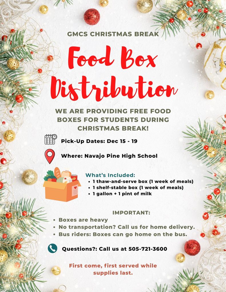 Christmas Break Food Box Distribution - at Navajo Pine Dec 15-19. Boxes contain 1 thaw-and-serve box, 1 shelf-stable box, and 1 gallon + 1 pint of milk. Boxes can go home on the bus with bus riders. Boxes are heavy. Call 505-721-3600 for questions.