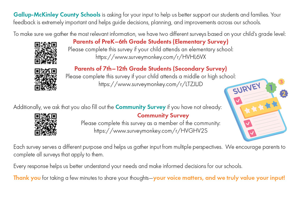 Gallup-McKinley County Schools is asking for your input to help us better support our students and families. Your feedback is extremely important and helps guide decisions, planning, and improvements across our schools. To make sure we gather the most relevant information, we have two different surveys based on your child’s grade level: Parents of PreK–6th Grade Students (Elementary Survey) Please complete this survey if your child attends an elementary school: https://www.surveymonkey.com/r/HVHL6VX Parents of 7th–12th Grade Students (Secondary Survey) Please complete this survey if your child attends a middle or high school: https://www.surveymonkey.com/r/LTZJLJD Additionally, we ask that you also fill out the Community Survey if you have not already: Community Survey Please complete this survey as a member of the community: https://www.surveymonkey.com/r/HVGHV2S Each survey serves a different purpose and helps us gather input from multiple perspectives. We encourage parents to complete all surveys that apply to them. Every response helps us better understand your needs and make informed decisions for our schools. Thank you for taking a few minutes to share your thoughts—your voice matters, and we truly value your input!