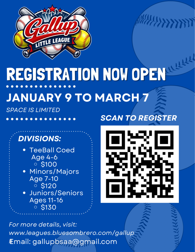 REGISTRATION NOW OPEN JANUARY 9 TO MARCH 7 SPACE IS LIMITED SCAN TO REGISTER DIVISIONS: • TeeBall Coed Age 4-6 $100 • Minors/Majors Age 7-10 • $120 • Juniors/Seniors Ages 11-16 • $130 For more details, visit: www.leagues.bluesombrero.com/gallup Email: gallupbsaa@gmail.com