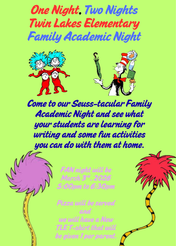 Green Flyer with muticolored letters and Dr. Seuss characters. The flyer reads one night, two nights, Twin Lakes Elementary Family Academic Night. Come to our seuss-tacular Family Academic Night and see what your students are learning for writing and some fun activities you can do with them at home. FAN night will be March 3rd, 2026 5:00pm to 6:30pm. Pizza will be served and we will have a new TLE T-shirt that will be given 1 per parent.