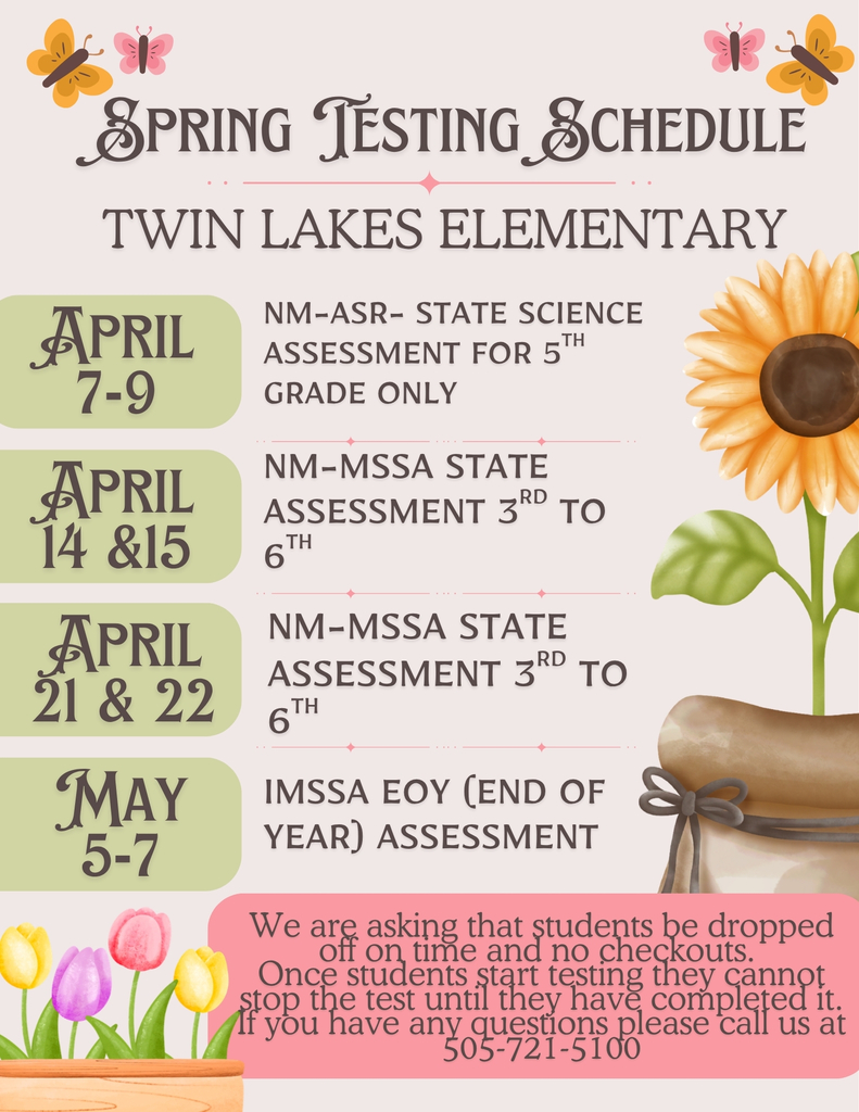 A Spring image with flowers and butterflies. The title says SPRING TESTING SCHEDULE and under that is says Twin Lakes Elementary. April 7-9 NM-ASR State Science Assessment for 5th grade only. April 14 & 15 NM-MSSA State Assessment 3rd to 6th. April 21 & 22 NM_MSSA State assessment 3rd to 6th. May 5-7 iMSSA EOY (End of Year) Assessment. At the bottoms in a pink box it states "We are asking that students be dropped off on time and no checkouts. Once students start testing they cannot stop the test until they have completed it. If you have any questions please call us at 505-721-5100.