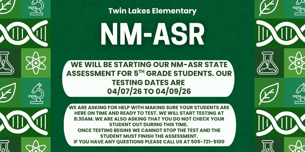 An image with a green background and science materials on the side. The wording says Twin Lakes Elementary and under it say NM-ASR. Under that it says "We will be starting our NM-ASR state assessment for 5th grade students. Our testing dates are  04/07/26 to 04/09/26". underneath that section it says "We are asking for help with making sure your students are here on time and ready to test. We will start testing at 8:30am. We are also asking that you do not check your student out during this time.  Once testing begins we cannot stop the test and the student must finish the assessment. If you have any questions please call us at 505-721-5100"