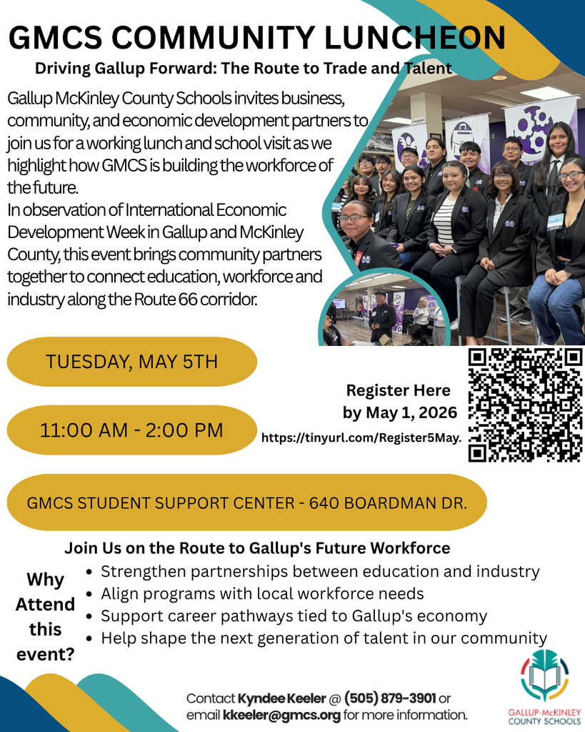 GMCS COMMUNITY LUNCHEON Driving Gallup Forward: The Route to Trade and Talent Gallup McKinley County Schools invites business, community, and economic development partners to join us for a working lunch and school visit as we highlight how GMCS is building the workforce of the future. In observation of International Economic Development Week in Gallup and McKinley County, this event brings community partners together to connect education, workforce and industry along the Route 66 corridor. TUESDAY, MAY 5TH 11:00 AM - 2:00 PM Register Here by May 1, 2026 https://tinyurl.com/Register5May. GMCS STUDENT SUPPORT CENTER - 640 BOARDMAN DR. Why Attend this event? Join Us on the Route to Gallup's Future Workforce • Strengthen partnerships between education and industry • Align programs with local workforce needs • Support career pathways tied to Gallup's economy • Help shape the next generation of talent in our community Contact Kyndee Keeler @ (505) 879-3901 or email kkeeler@gmcs.org for more information. GALLUP-McKINLEY COUNTY SCHOOLS
