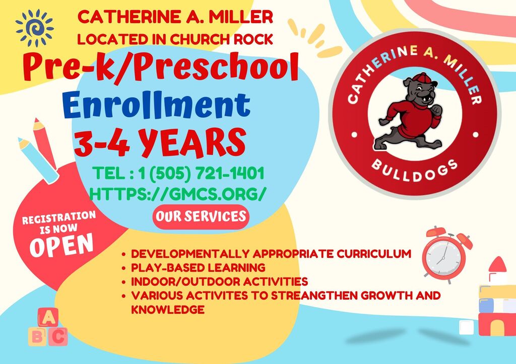 CATHERINE A. MILLER LOCATED IN CHURCH ROCK Pre-k/Preschool Enrollment 3-4 YEARS TEL: 1 (505) 721-1401 HTTPS:/ /GMCS.ORG/ REGISTRATION OUR SERVICES IS NOW OPEN BULLDOGS • DEVELOPMENTALLY APPROPRIATE CURRICULUM • PLAY-BASED LEARNING • INDOOR/OUTDOOR ACTIVITIES • VARIOUS ACTIVITES TO STREANGTHEN GROWTH AND KNOWLEDGE