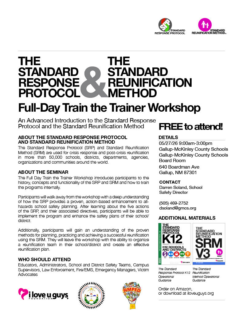 THE THE STANDARD RESPONSE PROTOCOL & STANDARD REUNIFICATION METHOD Full-Day Train the Trainer Workshop An Advanced Introduction to the Standard Response Protocol and the Standard Reunification Method ABOUT THE STANDARD RESPONSE PROTOCOL AND STANDARD REUNIFICATION METHOD The Standard Response Protocol (SP) and Standard Reunification Method (SRM) are used for crisis response and post-crisis reunification in more than 50,000 schools, districts, departments, agencies, organizations and communities around the world. ABOUT THE SEMINAR The Full Day Train the Trainer Workshop introduces participants to the history, concepts and functionality of the SRP and SRM and how to train the programs internally. Participants will walk away from the workshop with a deep understanding of how the SRP provides a proven, action-based enhancement to all-hazards school safety planning. After learning about the five actions of the SRP, and their associated directives, participants will be able to implement the program and enhance the safety plans of their school district. Additionally, participants will gain an understanding of the proven methods for planning, practicing and achieving a successful reunification using the SRM. They will leave the workshop with the ability to organize a reunification team in their school/district and create an effective reunification plan. WHO SHOULD ATTEND Educators, Administrators, School and District Safety Teams, Campus Supervisors, Law Enforcement, Fire/EMS, Emergency Managers, Victim Advocates ilove u guys, FREE to attend. DETAILS 05/27/26 9:00am-3:00pm Gallup-McKinley County Schools Gallup-McKinley County Schools Board Room 640 Boardman Ave Gallup, NM 87301 CONTACT Darren Soland, School Safety Director (505) 469-2752 dsoland@gmcs.org ADDITIONAL MATERIALS K12 5000 THE TANDARD REUNIF CATION METHOD SRM V3 The Standard The Standard Response Protocol K12 Reunification Operational Method Operational Guidance Guidance Order on Amazon, or download at iloveuguys.org