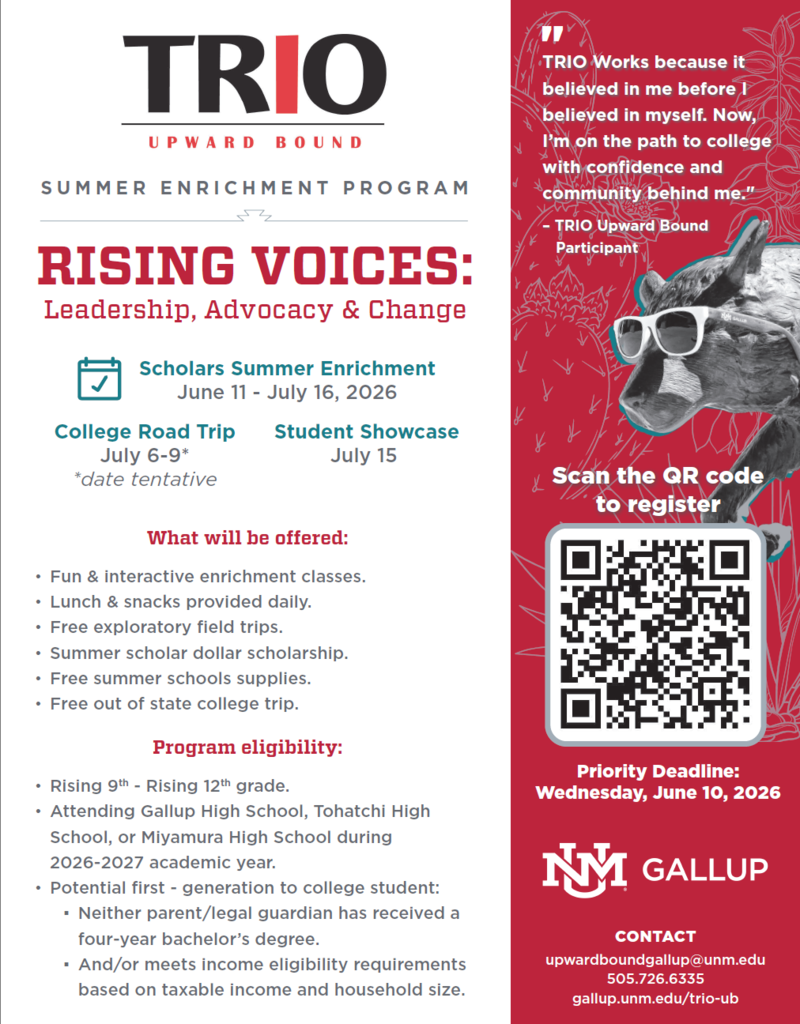 TRIO UPWARD BOUND SUMMER ENRICHMENT PROGRAM RISING VOICES: Leadership, Advocacy & Change 7 Scholars Summer Enrichment June 11 - July 16, 2026 College Road Trip Student Showcase July 6-9* July 15 *date tentative What will be offered: • Fun & interactive enrichment classes. • Lunch & snacks provided daily. • Free exploratory field trips. • Summer scholar dollar scholarship. • Free summer schools supplies. • Free out of state college trip. Program eligibility: • Rising 9th - Rising 12th grade. • Attending Gallup High School, Tohatchi High School, or Miyamura High School during 2026-2027 academic year. • Potential first - generation to college student: • Neither parent/legal guardian has received a four-year bachelor's degree. • And/or meets income eligibility requirements based on taxable income and household size.