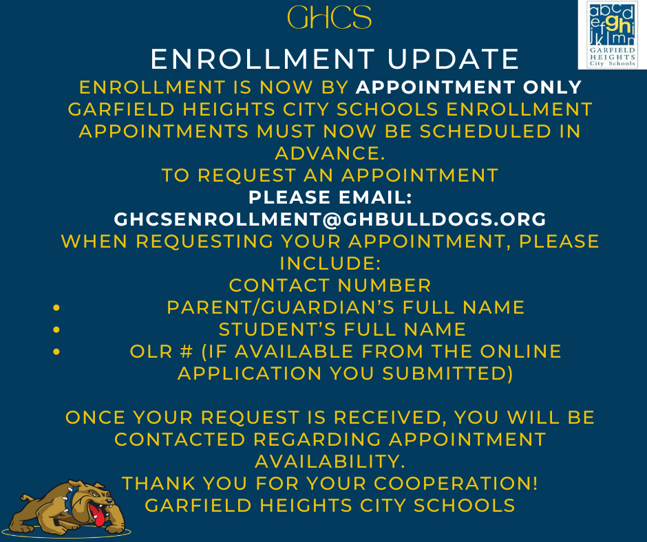 ENROLLMENT UPDATE ENROLLMENT IS NOW BY APPOINTMENT ONLY  Garfield Heights City Schools enrollment appointments must now be scheduled in advance.  TO REQUEST AN APPOINTMENT  Please email: GHCSENROLLMENT@GHBULLDOGS.ORG  When requesting your appointment, please include:  Parent/Guardian’s Full Name Student’s Full Name OLR # (if available from the online application you submitted) IMPORTANT  Please make sure you have completed the online enrollment application before requesting an appointment.  Once your request is received, you will be contacted regarding appointment availability.  Thank you for your cooperation!  Garfield Heights City Schools