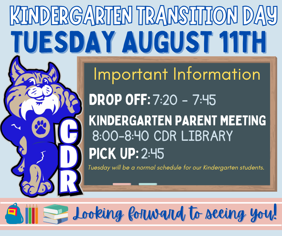  Welcome Kindergarten! We can’t wait to welcome our newest Bobcats!  Kindergarten Transition Day is Tuesday, August 11th — kindergarteners only.  Parents are welcome to walk their kindergartner into school on Transition Day [only]. Please plan to check in through the lobby and have your ID ready when you arrive.  [Special Note] Kindergarten Parent Meeting — 8:00 AM in the Library Kindergarten parents, please join us for a special parent meeting where we’ll share all things CDR, answer questions, and help you feel ready for a great year!  We can’t wait to see you and your kindergartner tomorrow!  Welcome to CDR, little Bobcats! 🐾