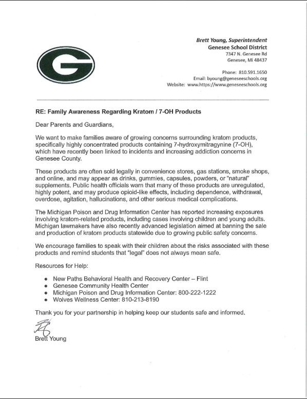 Letter from Brett Young, Superintendent of Genesee School District, to parents and guardians titled “Family Awareness Regarding Kratom / 7-OH Products.” The letter warns about growing concerns surrounding kratom products containing 7-hydroxymitragynine (7-OH), describing risks such as addiction, overdose, hallucinations, withdrawal, and other medical complications. It notes that these products are often sold legally in convenience stores, gas stations, smoke shops, and online, sometimes marketed as drinks, gummies, capsules, powders, or supplements. The letter references increasing poison center reports and recent Michigan legislation addressing kratom product sales. Families are encouraged to talk with students about the dangers of these substances and reminded that “legal” does not always mean safe. The letter includes resource contacts for New Paths Behavioral Health and Recovery Center, Genesee Community Health Center, Michigan Poison and Drug Information Center, and Wolves Wellness Center, and is signed by Superintendent Brett Young.