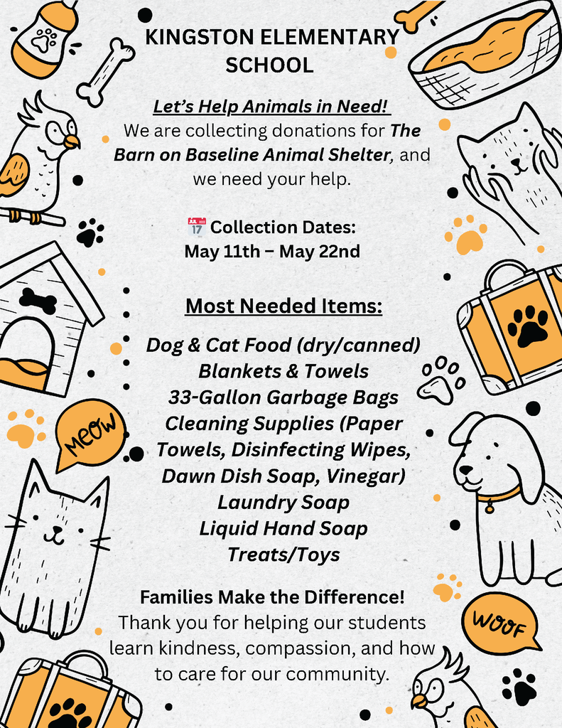 KINGSTON ELEMENTARY SCHOOL Let’s Help Animals in Need! We are collecting donations for The Barn on Baseline Animal Shelter, and we need your help. 📅 Collection Dates: May 11th – May 22nd Most Needed Items: Dog & Cat Food (dry/canned) Blankets & Towels 33-Gallon Garbage Bags Cleaning Supplies (Paper Towels, Disinfecting Wipes, Dawn Dish Soap, Vinegar) Laundry Soap Liquid Hand Soap Treats/Toys Families Make the Difference! Thank you for helping our students learn kindness, compassion, and how to care for our community.