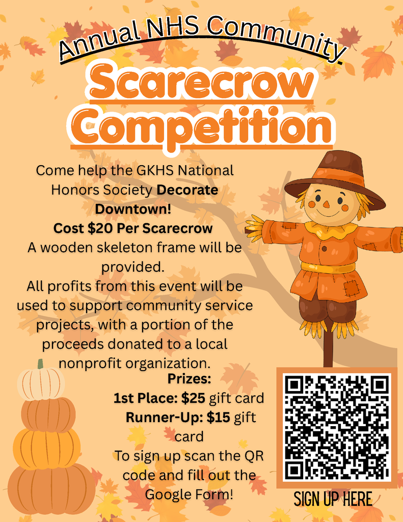 Annual NHS Community Scarecrow Competition. Come help the GKHS National Honors Society Decorate Downtown! Cost $20 Per Scarecrow A wooden skeleton frame will be provided. All profits from this event will be used to support community service projects, with a portion of the proceeds donated to a local nonprofit organization. AAnnnnuuaall NNHHSS CCoommmmuunniittyy Annual NHS Community SiGN UP HERE Prizes: 1st Place: $25 gift card Runner-Up: $15 gift card To sign up scan the QR code and fill out the Google Form!