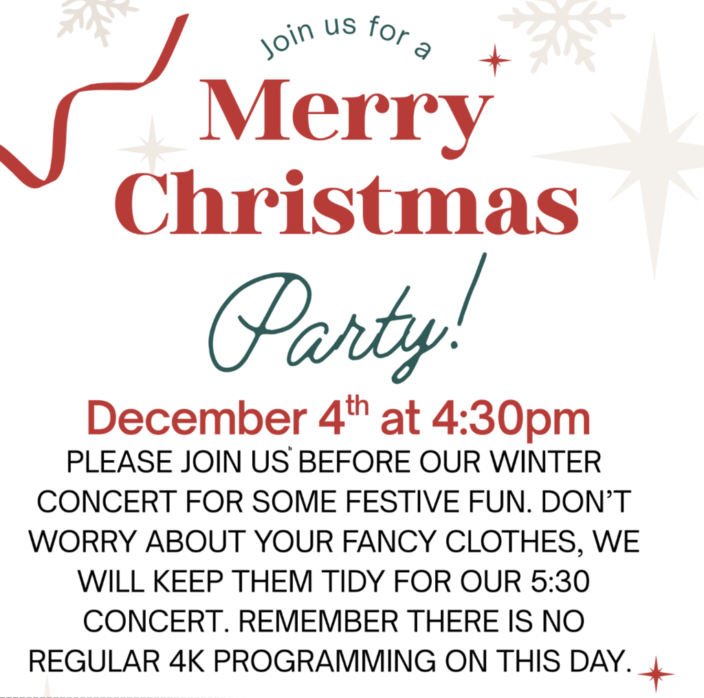 4K Merry Christmas Party / December 4th at 4:30 Please join us before our winter concert for some festive fun. Don't worry about your fancy clothes, we will keep them tidy for our 5:30 concert. Remember there is no regular 4K programming on this day. 4K families, reach out to your child's homeroom teacher if you have any questions.