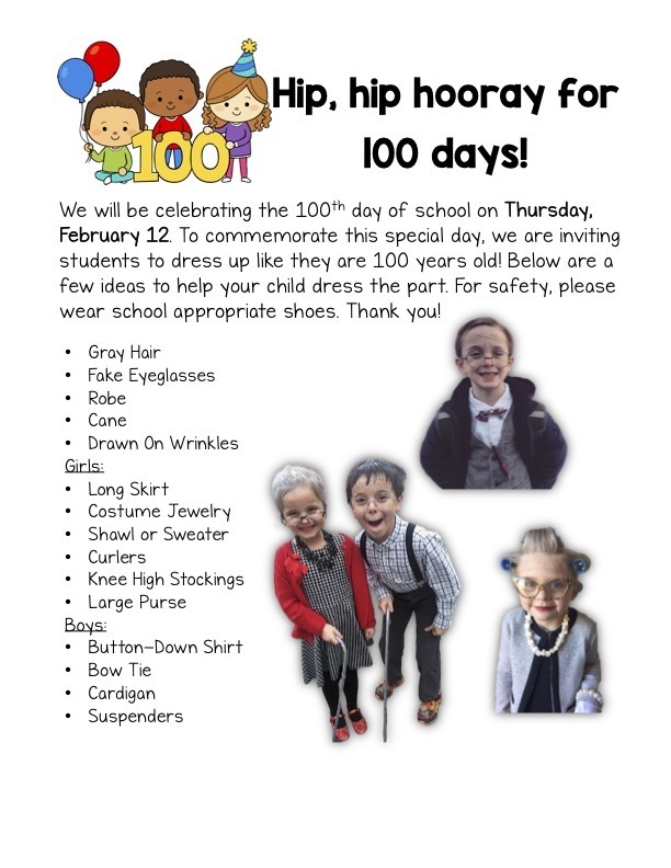 We will be celebrating the 100th day of school on Thursday, February 12. To commemorate this special day, we are inviting students to dress up like they are 100 years old! Below are a few ideas to help your child dress the part. For safety, please wear school appropriate shoes. Thank you! *See flier for more information*