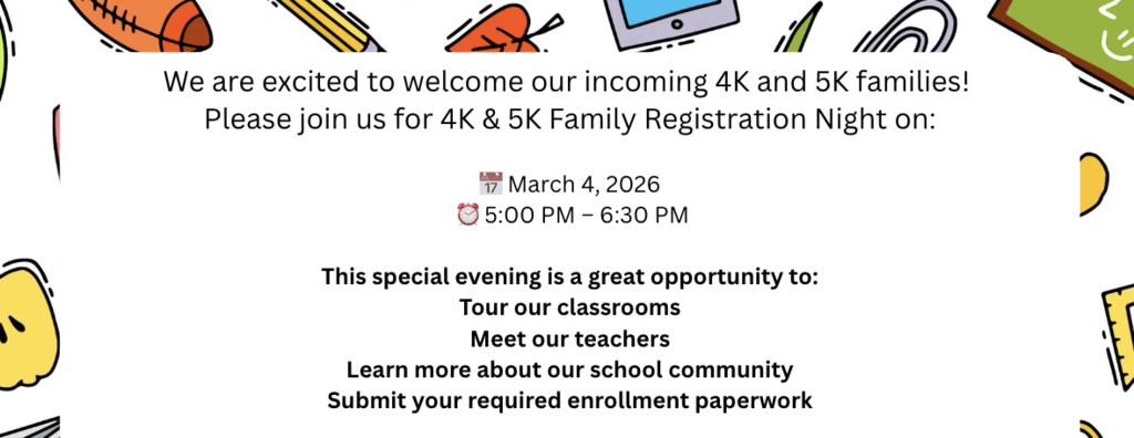We are excited to welcome our incoming 4K and 5K families! Please join us for 4K & 5K Family Registration Night on: 📅 March 4, 2026 ⏰ 5:00 PM – 6:30 PM This special evening is a great opportunity to: Tour our classrooms Meet our teachers Learn more about our school community Submit your required enrollment paperwork More information can be found here: https://drive.google.com/file/d/1C1iy-eNLi0Aeih6-DIZMCUvlMeNoKPDU/view?usp=sharing