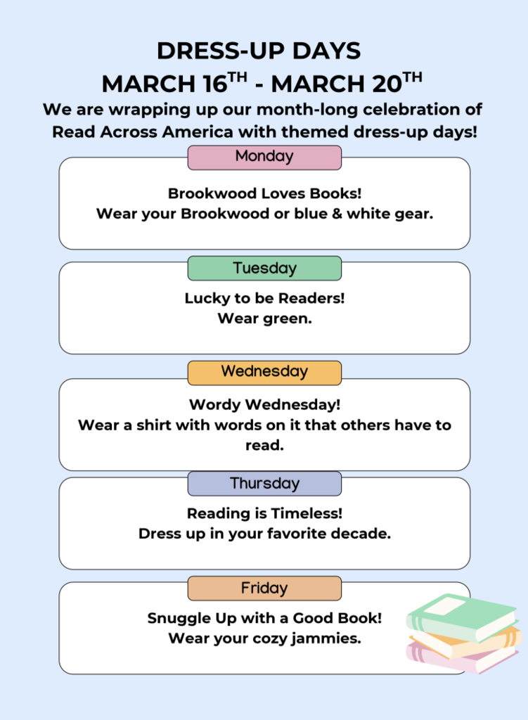 Dress-Up Days: March 16-20: We are wrapping up our month-long celebration of Read Across America with themed dress-up days! Monday: Brookwood Loves Books! Wear your Brookwood or blue & white gear Tuesday: Lucky to be Readers! Wear green Wednesday: Wordy Wednesday! Wear a shirt with words on it that others have to read Thursday: Reading is Timeless! Dress up in your favorite decade Friday: Snuggle Up with a Good Book! Wear your cozy jammies