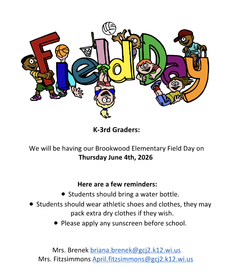 K-3rd Graders:  We will be having our Brookwood Elementary Field Day on Thursday, June 4th, 2026  Here are a few reminders: ● Students should bring a water bottle. ● Students should wear athletic shoes and clothes, they may pack extra dry clothes if they wish. ● Please apply any sunscreen before school.  Mrs. Brenek briana.brenek@gcj2.k12.wi.us Mrs. Fitzsimmons April.fitzsimmons@gcj2.k12.wi.us