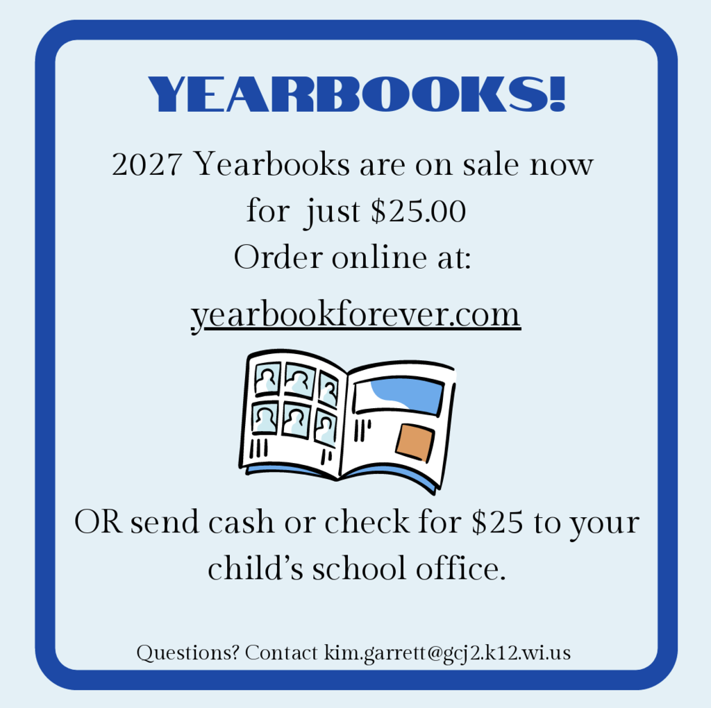 Yearbooks! 2027 Yearbooks are on sale now for just $25.00. Order online at yearbookforever.com or send cash or check for $25 to your child's school office.  Questions? Contact: kim.garrett@gcj2.k12.wi.us