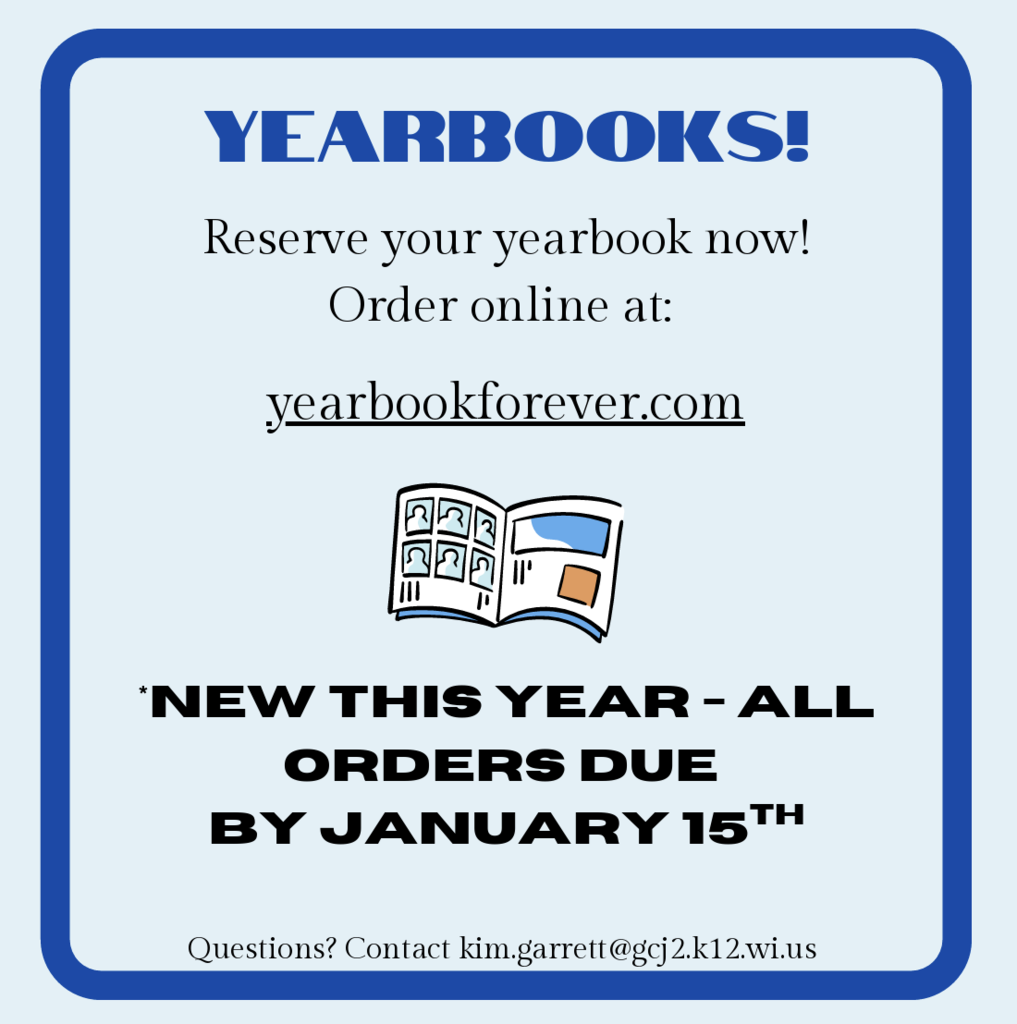 YEARBOOKS! Reserve your yearbook now! Order online at: yearbookforever.com New this year: ALL orders are due by January 15th Questions? Contact: kim.garrett@gcj2.k12.wi.us