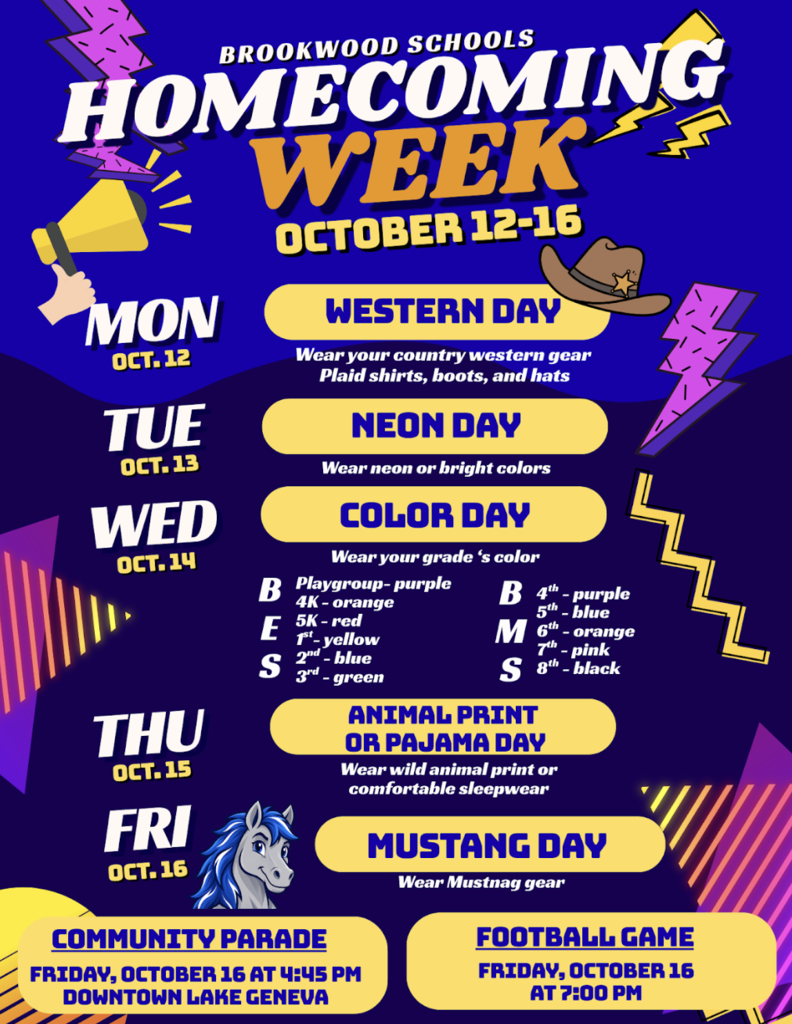 Mon, Oct. 12: Western Day: Wear your country western gear, plaid shirts, boots, and hats Tues, Oct. 13: Neon Day: Wear neon or bright colors Wed, Oct. 14: Color Day: Playgroup- purple, 4K- orange, 5K- red, 1st- yellow, 2nd- blue, 3rd- green, 4th- purple, 5th- blue, 6th- orange, 7th- pink, & 8th- black Thurs, Oct. 15: Animal Print or Pajama Day: Wear wild animal print or comfortable sleepwear Fri, Oct. 16: Mustang Day: Wear Mustang gear **Community Parade: Friday, Oct. 16 at 4:45 pm - downtown Lake Geneva ** Football Game: Friday, Oct. 16 at 7 pm