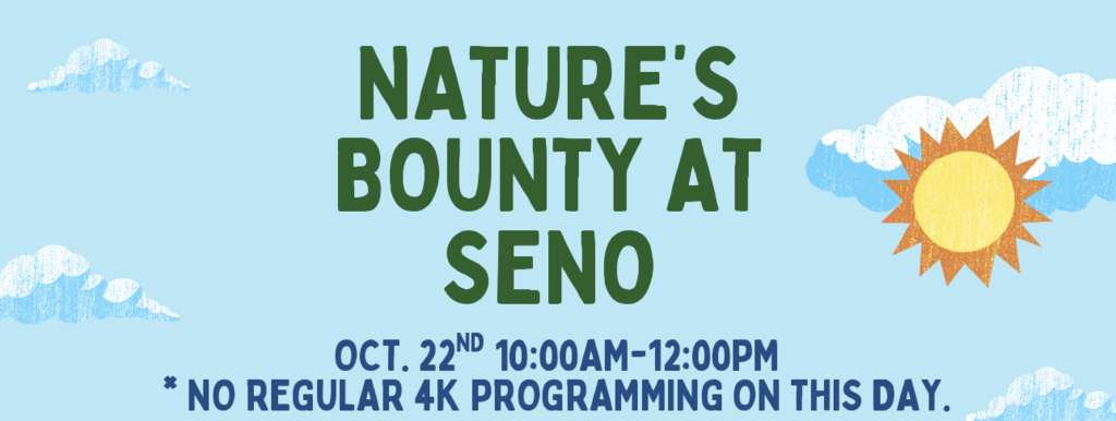 4K Outreach - October 22 at Seno from 10-12 *No regular 4K programming on this day* For more information, please reach out to your child's 4K teacher.  JOIN US AS WE LEARN ABOUT THE DIFFERENT THINGS IN NATURE THROUGH A VARIETY OF SENSORY EXPERIENCES. THESE EXPLORATORY AND SENSORY ACTIVITIES WILL GET PARTICIPANTS TO FOLLOW THEIR CURIOSITY AND GET AN UP-CLOSE LOOK IN THEIR NATURAL ENVIRONMENTS. PLEASE DRESS FOR THE WEATHER AS WE WILL BE OUTSIDE FOR THIS EVENT. 