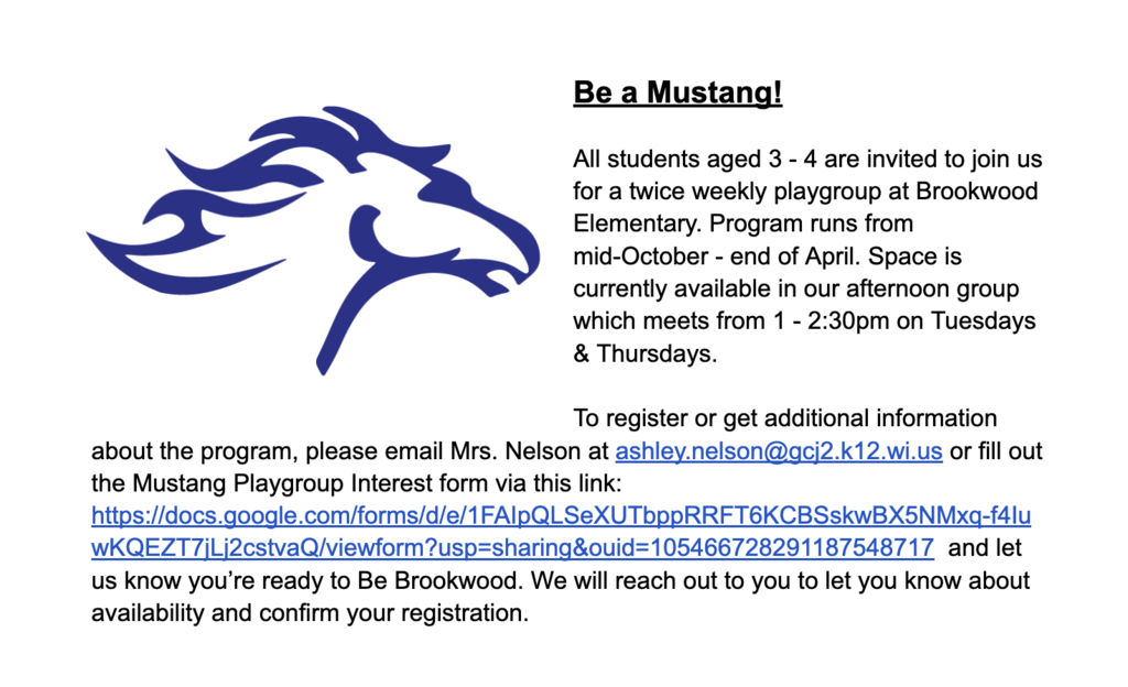 Be a Mustang! Be a Mustang! All students aged 3 - 4 are invited to join us for a twice weekly playgroup at Brookwood Elementary. Program runs from mid-October - end of April. Space is currently available in our afternoon group which meets from 1 - 2:30pm on Tuesdays & Thursdays. To register or get additional information about the program, please email Mrs. Nelson at ashley.nelson@gcj2.k12.wi.us or fill out the Mustang Playgroup Interest form via this link: https://docs.google.com/forms/d/e/1FAIpQLSeXUTbppRRFT6KCBSskwBX5NMxq-f4IuwKQEZT7jLj2cstvaQ/viewform?usp=sharing&ouid=105466728291187548717 and let us know you’re ready to Be Brookwood. We will reach out to you to let you know about availability and confirm your registration.