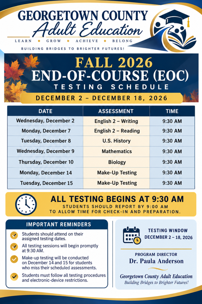 Georgetown County Adult Education flyer. The header features the school name and a graduation-themed logo showing a graduation cap and stylized people above an open book. The mottos read “Learn • Grow • Achieve • Belong” and “Building Bridges to Brighter Futures!” An autumn-leaf decorated banner displays the title “Fall 2026 End-of-Course (EOC) Testing Schedule” and the dates “December 2 – December 15, 2026.” The schedule lists: - Wednesday, December 2: English 2 – Writing, 9:30 AM - Monday, December 7: English 2 – Reading, 9:30 AM - Tuesday, December 8: U.S. History, 9:30 AM - Wednesday, December 9: Mathematics, 9:30 AM - Thursday, December 10: Biology, 9:30 AM - Monday, December 14: Make-Up Testing, 9:30 AM - Tuesday, December 15: Make-Up Testing, 9:30 AM A clock illustration appears beside the notice: “All testing begins at 9:30 AM. Students should report by 9:00 AM to allow time for check-in and preparation.” The Important Reminders say to attend on assigned dates, note that sessions begin promptly at 9:30 AM, use make-up testing on December 14 and 15 if an assessment is missed, and follow all testing procedures and electronic-device restrictions. In the footer, “Testing Window December 2–15, 2026” appears beside a calendar and small clock illustration. The footer also identifies Program Director Dr. Paula Anderson, Georgetown County Adult Education.