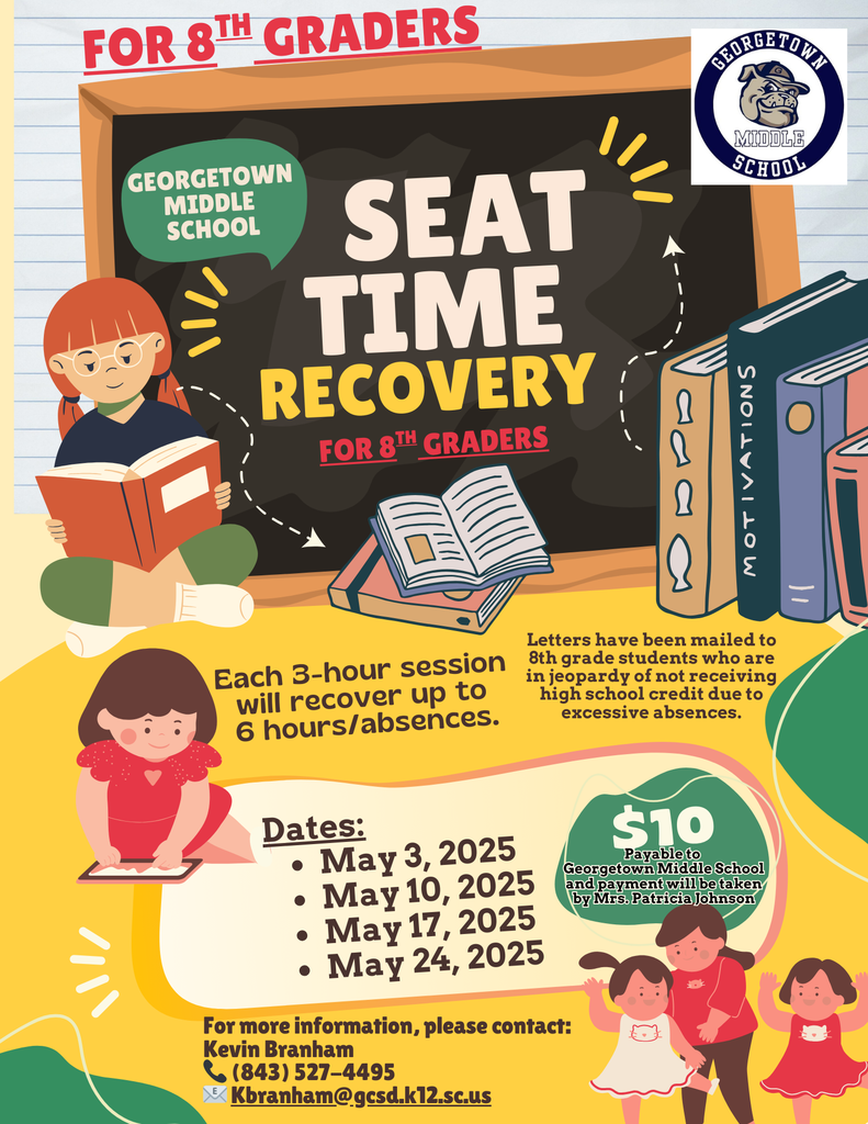 Dear Parents/Guardians, This is a note from Mr. Branham’s Desk regarding an important opportunity for 8th grade students who are at risk of not receiving high school credit due to excessive absences. We will be offering Seat Time Recovery – Saturday School on the following dates: • May 3, 2025 • May 10, 2025 • May 17, 2025 • May 24, 2025 Time: 9:00 AM – 12:00 PM Cost: $10.00 per session Payment: Payable to Georgetown Middle School and payment will be taken by Mrs. Patricia Johnson Each 3-hour session can help students recover up to 6 hours of attendance. Letters have already been mailed to students who are in jeopardy due to missed instructional time. Thank you for your continued support in helping our students succeed! Sincerely, Mr. Kevin Branham Assistant Principal, Georgetown Middle School If you have any questions or need more information, please contact (843) 527-4495 Kbranham@gcsd.k12.sc.us
