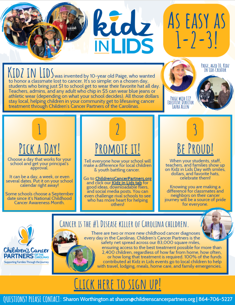 Kidz in Lids Day – Friday, September 19   Donations will go to the Children’s Cancer Partners of the Carolinas and will benefit the families of children in our community undergoing cancer treatments.   Students/Staff pay $1 to wear a “lid” in school for the day  OR pay $5 to wear a "lid" and receive a Kidz in Lids bracelet. •         Bracelets are being sent via interoffice mail today to all elementary and middle schools.  If any high school is interested in receiving bracelets, please let me know.   •          I have additional bracelets. Let me know if you need more – even on the Kidz in Lids Day.   •         Please send any leftover bracelets back to me after September 19. An optional incentive is available this year - an ice cream party.  •         Only one class per school can receive the incentive.  •         The incentive is optional and should be used to encourage participation or even friendly competition.  Examples - The class that raises the most money wins an ice cream party; the class with the most participation and that raises the most money wins the ice cream party.  •         You are welcome to come up with your own plan for how the ice cream party will be awarded. •         I will contact you after Kidz in Lids Day to determine if and when you would like to have your ice cream party.      Promotional materials can be found by visiting ChildrensCancerPartners.org (see the attachment “KIL Flyer” for more details). Each participating school needs to complete and submit the attached “Donation Form” to me by Tuesday, September 23.  This form needs to be completed in addition to Business Services fundraiser requirements. Once collected, all Donation Forms will be sent to Children's Cancer Partners of the Carolinas. 