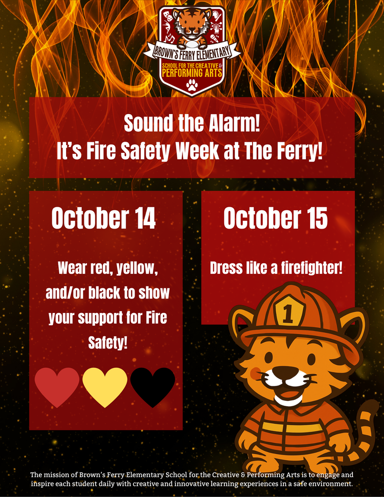 A flyer for Brown’s Ferry Elementary School for the Creative & Performing Arts promoting Fire Safety Week. The background is filled with bright orange and yellow flames and spark-like effects. At the top is the Brown’s Ferry Elementary logo with a tiger mascot. The headline reads “Sound the Alarm! It’s Fire Safety Week at The Ferry!” in bold white text on a red banner.  Below are two red boxes:  The left box says “October 14 — Wear red, yellow, and/or black to show your support for Fire Safety!” with red, yellow, and black heart icons beneath.  The right box says “October 15 — Dress like a firefighter!”  On the bottom right is a cute cartoon Bengal tiger cub wearing a firefighter uniform and helmet with the number 1 on it. At the bottom, in white text, is the school’s mission statement: “The mission of Brown’s Ferry Elementary School for the Creative & Performing Arts is to engage and inspire each student daily with creative and innovative learning experiences in a safe environment.