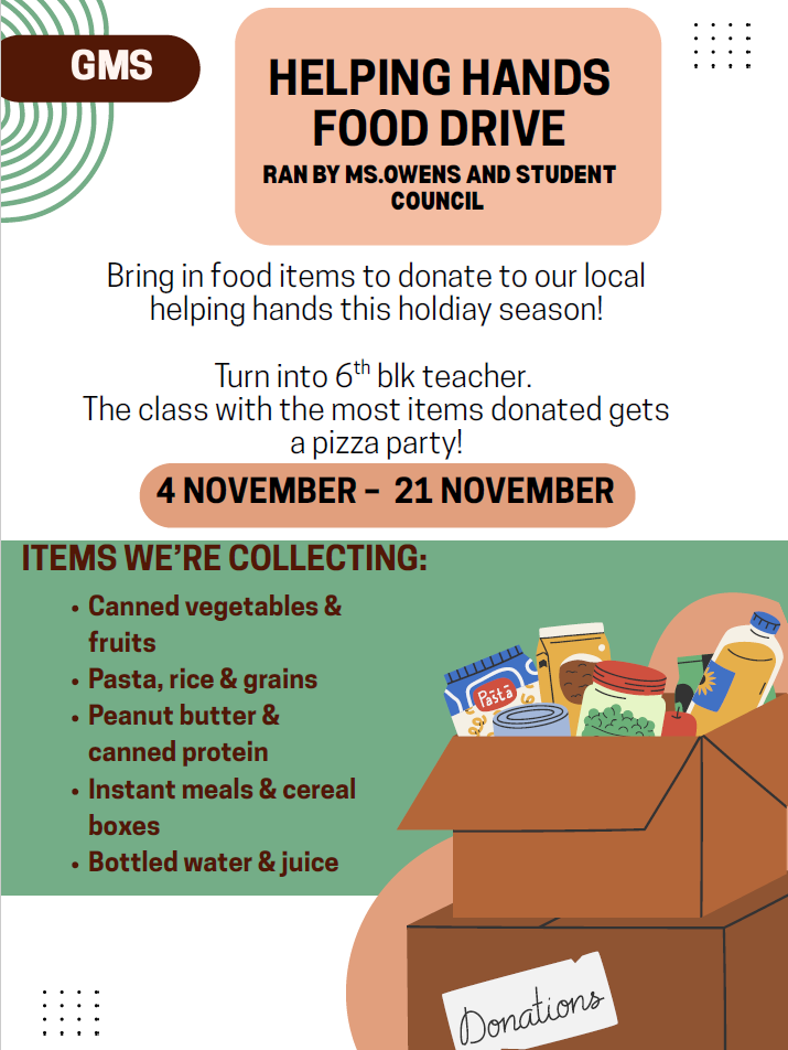 We at GMS are wanting to help families in need by providing non-perishable items for thanksgiving meals. Ms. Owens is partnering with Student Council to host a Thanksgiving Canned Food Drive. All donations will be given to Helping Hands. Students will bring donations to their 6th blk teacher and we will come around during homeroom to collect donations. We will take donations starting tomorrow through Nov. 21st.