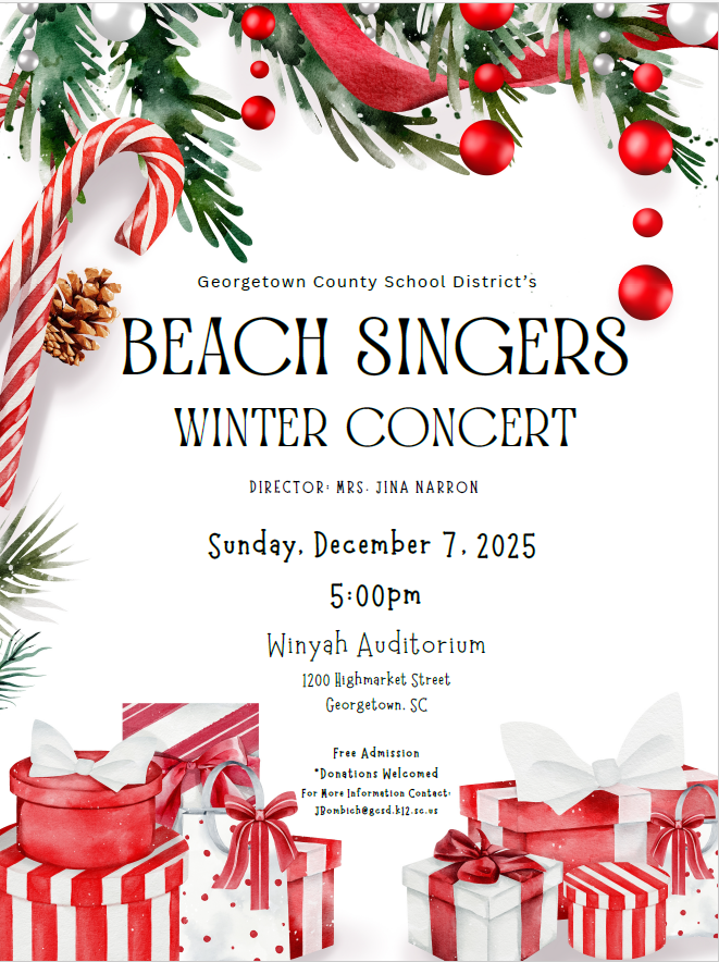 BEACH SINGERS G e o rg e t o w n C o u n t y S c h o o l D i s t r i c t ’s WINTER CONCERT D I R E C T O R : M R S . J I N A N A R R O N Sunday, December 7, 2025 5:00pm Winyah Auditorium 1200 Highmarket Street Georgetown, SC F r e e A d m i s s i o n * D o n a t i o n s W e l c o m e d F o r M o r e I n f o r m a t i o n C o n t a c t : J B o m b i c h @ g c s d . k 1 2 . s c . u s