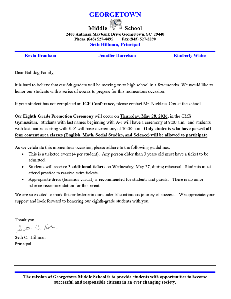 Dear Bulldog Family,  It is hard to believe that our 8th graders will be moving on to high school in a few months. We would like to honor our students with a series of events to prepare for this momentous occasion.   If your student has not completed an IGP Conference, please contact Mr. Nicklaus Cox at the school.    Our Eighth-Grade Promotion Ceremony will occur on Thursday, May 28, 2026, in the GMS Gymnasium.  Students with last names beginning with A-J will have a ceremony at 9:00 a.m., and students with last names starting with K-Z will have a ceremony at 10:30 a.m.  Only students who have passed all four content area classes (English, Math, Social Studies, and Science) will be allowed to participate.    As we celebrate this momentous occasion, please adhere to the following guidelines:   •	This is a ticketed event (4 per student).  Any person older than 3 years old must have a ticket to be admitted.   •	Students will receive 2 additional tickets on Wednesday, May 27, during rehearsal.  Students must attend practice to receive extra tickets. •	Appropriate dress (business casual) is recommended for students and guests.   There is no color scheme recommendation for this event. We are so excited to mark this milestone in our students' continuous journey of success.   We appreciate your support and look forward to honoring our eighth-grade students with you.   Thank you,   Seth C.  Hillman Principal 