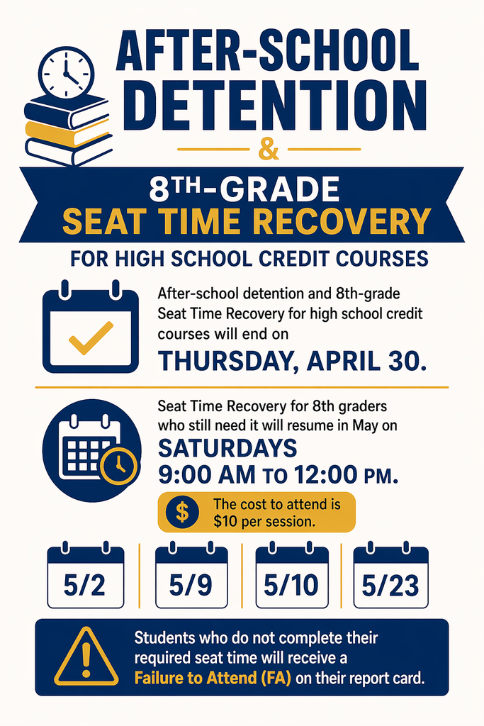 After-school detention and 8th Grade Seat Time Recovery for high school credit courses will END on Thursday, April 30 ⏰  📌 Still need seat time? No worries—we’re not done yet! Seat Time Recovery will resume in May on Saturdays:  🗓 May Dates: ✔ 5/2 ✔ 5/9 ✔ 5/10 ✔ 5/23  ⏰ Time: 9:00 AM – 12:00 PM 💲 Cost: $10 per session  ⚠️ Important: Students who do NOT complete required seat time will receive a Failure to Attend (FA) on their report card.
