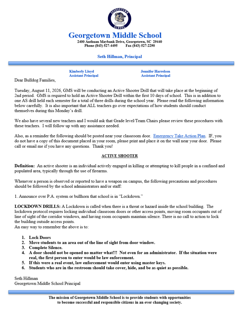 Notice of Safety Drill Please be advised that Georgetown Middle School will be conducting an Active Shooter Safety Drill. This is only a drill and not an actual emergency. The purpose of this exercise is to help ensure our students and staff are prepared in the event of an emergency. Please read the letter below. Dear Bulldog Families, Tuesday, August 11, 2026, GMS will be conducting an Active Shooter Drill that will take place at the beginning of 2nd period. GMS is required to hold an Active Shooter Drill within the first 10 days of school. This is in addition to one AS drill held each semester for a total of three drills during the school year. Please read the following information below carefully. It is also important that ALL teachers go over expectations of how students should conduct themselves during this Monday’s drill. We also have several new teachers, and I would ask that Grade level/Team Chairs please review these procedures with these teachers. I will follow up with any assistance needed. Also, as a reminder, the following should be posted near your classroom door. Emergency Take Action Plan. If you do not have a copy of this document placed in your room, please print and place it on the wall near your door. Please call or email me if you have any questions. Thank you! ACTIVE SHOOTER Definition: An active shooter is an individual actively engaged in killing or attempting to kill people in a confined and populated area, typically through the use of firearms. Whenever a person is observed or reported to have a weapon on campus, the following precautions and procedures should be followed by the school administrators and/or staff: 1. Announce over the P.A. system or bullhorn that school is in “Lockdown.” LOCKDOWN DRILLS: A Lockdown is called when there is a threat or hazard inside the school building. The lockdown protocol requires locking individual classroom doors or other access points, moving room occupants out of line of sight of the corridor windows, and having room occupants maintain silence. There is no call to action to lock the building outside access points. An easy way to remember the above is to: 1. Lock Doors 2. Move students to an area out of the line of sight from the door window. 3. Complete Silence. 4. A door should not be opened no matter what!!! Not even for an administrator. If the situation were real, the first person to enter would be law enforcement. 5. If this were a real event, law enforcement would enter using master keys. 6. Students who are in the restroom should take cover, hide, and be as quiet as possible. Seth Hillman Georgetown Middle School Principal