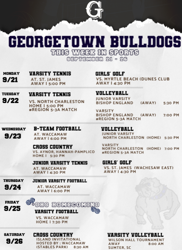🐾 GEORGETOWN BULLDOGS THIS WEEK IN SPORTS September 21–26 MONDAY • 9/21 🎾 Varsity Tennis vs. St. James 📍 Away | 5:00 PM 🏌🏽♀️ Girls’ Golf vs. Myrtle Beach (Dunes Club) 📍 Away | 4:30 PM TUESDAY • 9/22 🎾 Varsity Tennis vs. North Charleston 📍 Home | 5:00 PM #Region 5-3A Match 🏐 Volleyball Junior Varsity vs. Bishop England 📍 Away | 5:30 PM Varsity vs. Bishop England 📍 Away | 7:00 PM #Region 5-3A Match WEDNESDAY • 9/23 🏈 B-Team Football at Waccamaw 📍 Away | 6:00 PM 🏃🏽♀️ Cross Country vs. Aynor, Hannah-Pamplico 📍 Home | 5:30 PM 🎾 Junior Varsity Tennis at Waccamaw 📍 Away | 4:30 PM 🏐 Volleyball Junior Varsity vs. North Charleston 📍 Home | 5:30 PM Varsity vs. North Charleston 📍 Home | 7:00 PM #Region 5-3A Match 🏌🏽♀️ Girls’ Golf vs. St. James (Wachesaw East) 📍 Away | 4:30 PM THURSDAY • 9/24 🏈 Junior Varsity Football at Waccamaw 📍 Away | 6:00 PM FRIDAY • 9/25 🏈 Varsity Football — HOMECOMING 🎉 vs. Waccamaw 📍 Home | 7:30 PM SATURDAY • 9/26 🏃🏽♀️ Cross Country — Island Invitational Hosted by Waccamaw 📍 Stables Park | 8:30 AM 🏐 Varsity Volleyball — Wilson Hall Tournament 📍 Away — Sumter, SC | 8:00 AM
