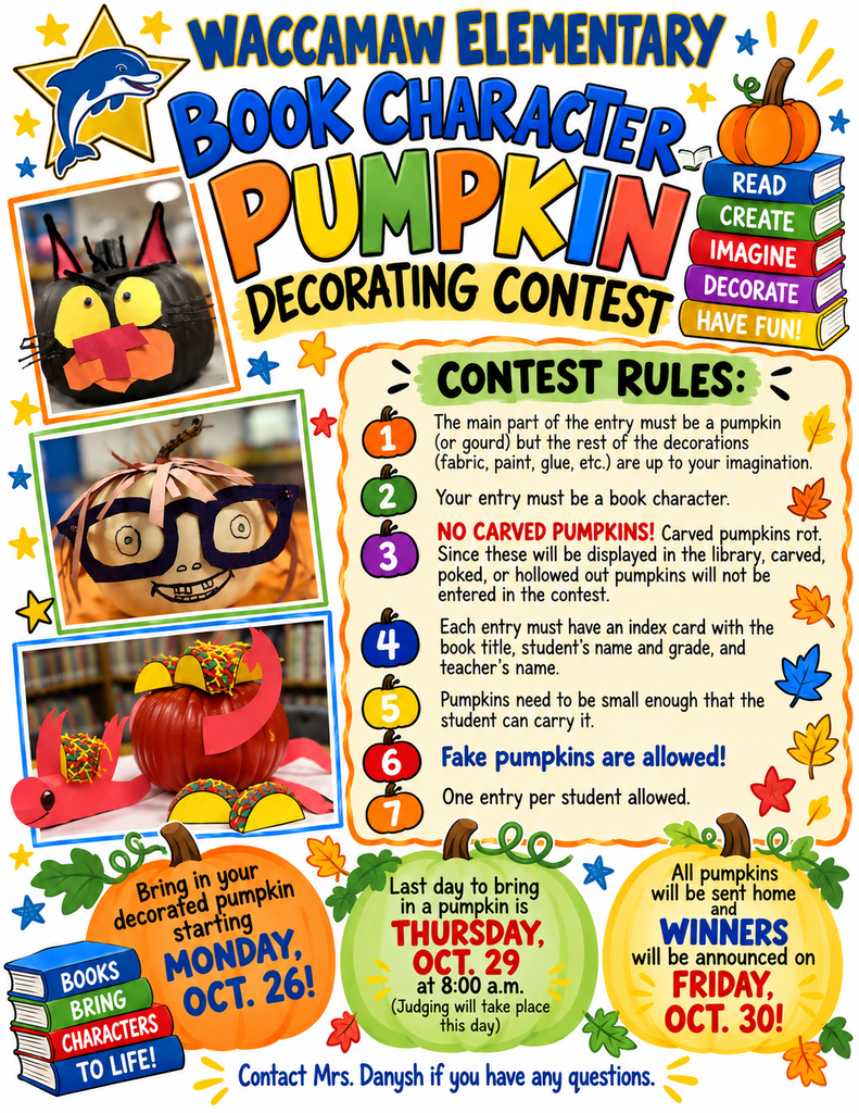 Colorful flyer announcing Waccamaw Elementary School’s Book Character Pumpkin Decorating Contest. The flyer features the school’s blue and gold dolphin logo, playful lettering, colorful pumpkins, books, and photographs of decorated pumpkins inspired by popular children’s books.  Students may begin bringing decorated pumpkins to the library on Monday, October 26. The deadline is Thursday, October 29, at 8:00 a.m., when judging will take place. Winners will be announced, and all pumpkins will be sent home on Friday, October 30.  Contest rules: Pumpkins may be real or fake and must represent a book character. No carved, poked, or hollowed-out pumpkins are allowed. Decorations such as paint, fabric, and glue are welcome. Each pumpkin must be small enough for the student to carry and include an index card with the book title, student’s name and grade, and teacher’s name. One entry per student.  Contact Mrs. Danysh with questions.