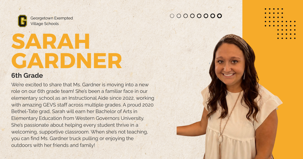We’re excited to share that Ms. Gardner is moving into a new role on our 6th grade team! She’s been a familiar face in our elementary school as an Instructional Aide since 2022, working with amazing GEVS staff across multiple grades. A proud 2020 Bethel-Tate grad, Sarah will earn her Bachelor of Arts in Elementary Education from Western Governors University. She’s passionate about helping every student thrive in a welcoming, supportive classroom. When she’s not teaching, you can find Ms. Gardner truck pulling or enjoying the outdoors with her friends and family!