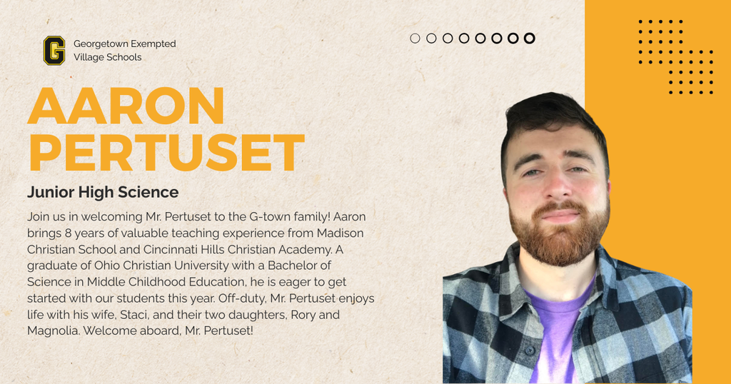 Join us in welcoming Mr. Pertuset to the G-town family! Aaron brings 8 years of valuable teaching experience from Madison Christian School and Cincinnati Hills Christian Academy. A graduate of Ohio Christian University with a Bachelor of Science in Middle Childhood Education, he is eager to get started with our students this year. Off-duty, Mr. Pertuset enjoys life with his wife, Staci, and their two daughters, Rory and Magnolia. Welcome aboard, Mr. Pertuset!
