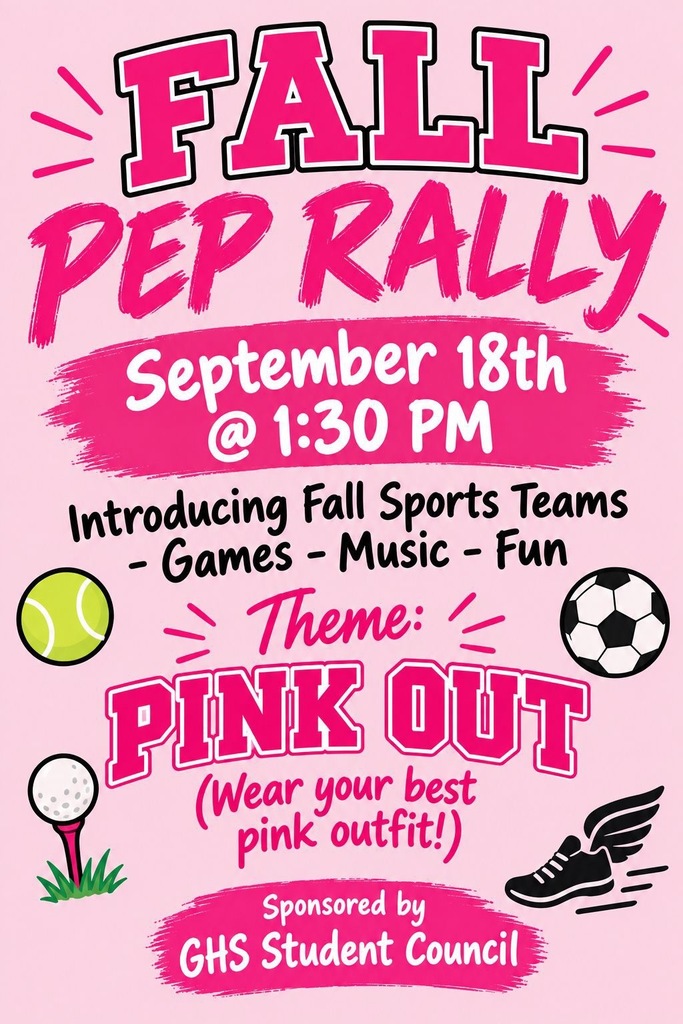 Event Overview  Event: Fall Pep Rally  Date & Time: September 18th at 1:30 PM  Theme: Pink Out (Wear your best pink outfit!)  Activities: Introducing Fall Sports Teams, Games, Music, and Fun  Sponsor: GHS Student Council