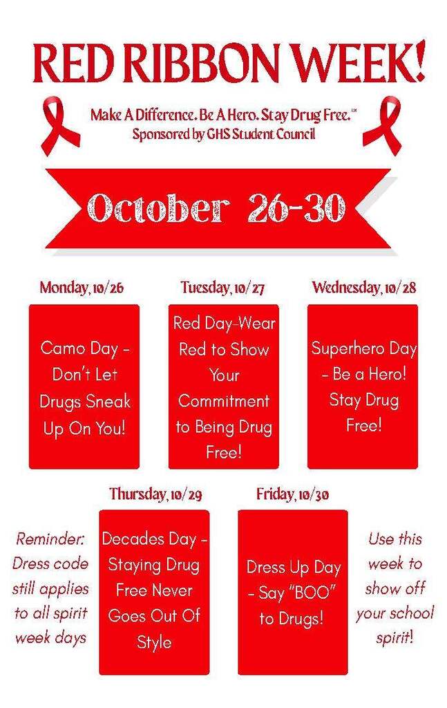 Red Ribbon Week: October 26–30 Slogan: "Make A Difference. Be A Hero. Stay Drug Free." Sponsor: GHS Student Council Daily Schedule & ThemesMonday, 10/26: Camo Day – Don't Let Drugs Sneak Up On You! Tuesday, 10/27: Red Day – Wear Red to Show Your Commitment to Being Drug Free! Wednesday, 10/28: Superhero Day – Be a Hero! Stay Drug Free! Thursday, 10/29: Decades Day – Staying Drug Free Never Goes Out Of Style Friday, 10/30: Dress Up Day – Say "BOO" to Drugs! Reminders: Dress code still applies to all spirit week days. Use this week to show off your school spirit!