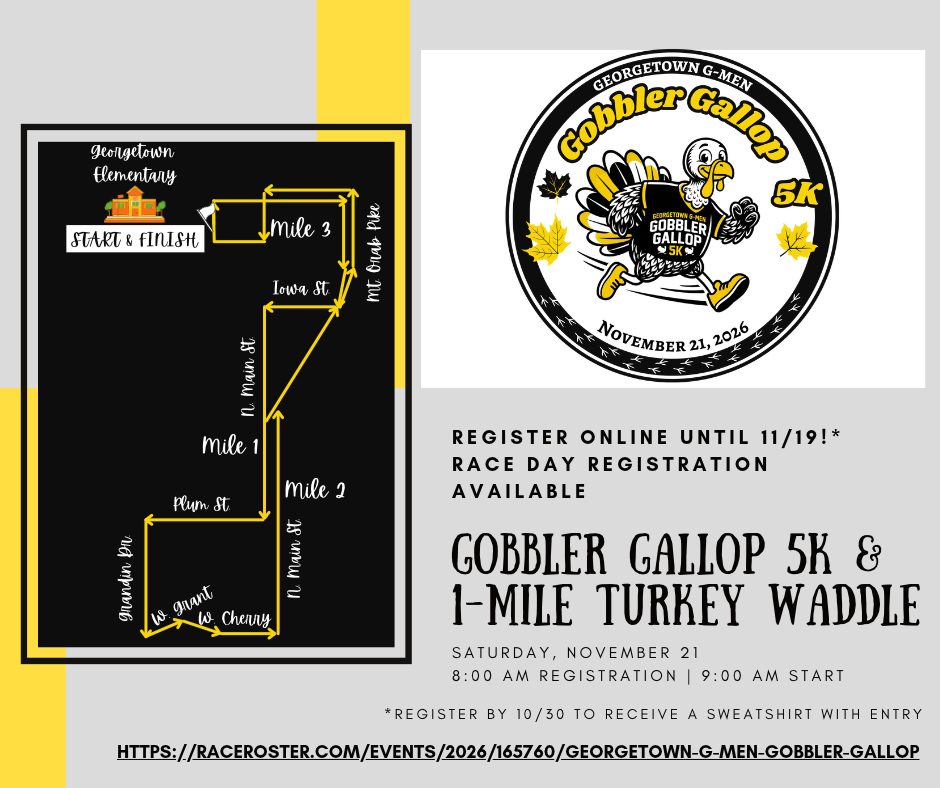 Based on the provided event flyers, here are the key details for the Gobbler Gallop 5K & 1-Mile Turkey Waddle:   Date: Saturday, November 21, 2026   Schedule:Registration: 8:00 AM   Race Start: 9:00 AM   Location / Start & Finish: Georgetown Elementary   Registration Deadlines & Details:Online Registration: Open until November 19.   Race Day Registration: Available on-site.   Sweatshirt Guarantee: Register by Friday, October 30 to receive a sweatshirt with entry.   Registration Link: [https://raceroster.com/events/2026/165760/georgetown-g-men-gobbler-gallop](https://raceroster.com/events/2026/165760/georgetown-g-men-gobbler-gallop)   