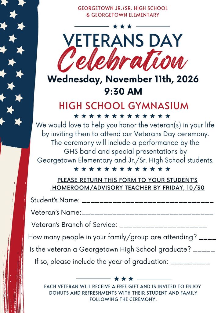 This image is an invitation flyer for the Veterans Day Celebration hosted by Georgetown Jr./Sr. High School and Georgetown Elementary.   Event Details:Date: Wednesday, November 11th, 2026   Time: 9:30 AM   Location: High School Gymnasium   Program Highlights: Includes performances by the GHS band and special presentations by Georgetown Elementary and Jr./Sr. High School students.   Perks for Veterans: Each attending veteran receives a free gift and is invited to enjoy donuts and refreshments with their student and family following the ceremony.   Invitation Return Form Details:The form indicates it should be returned to the student's homeroom/advisory teacher by Friday, 10/30, and asks for the following information:   Student's Name   Veteran's Name   Veteran's Branch of Service   Number of people attending in the family/group   Whether the veteran is a Georgetown High School graduate (and graduation year if applicable)   